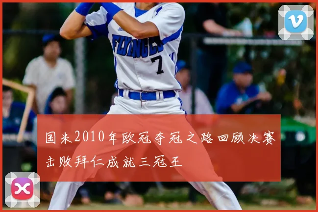 国米2010年欧冠夺冠之路回顾决赛击败拜仁成就三冠王