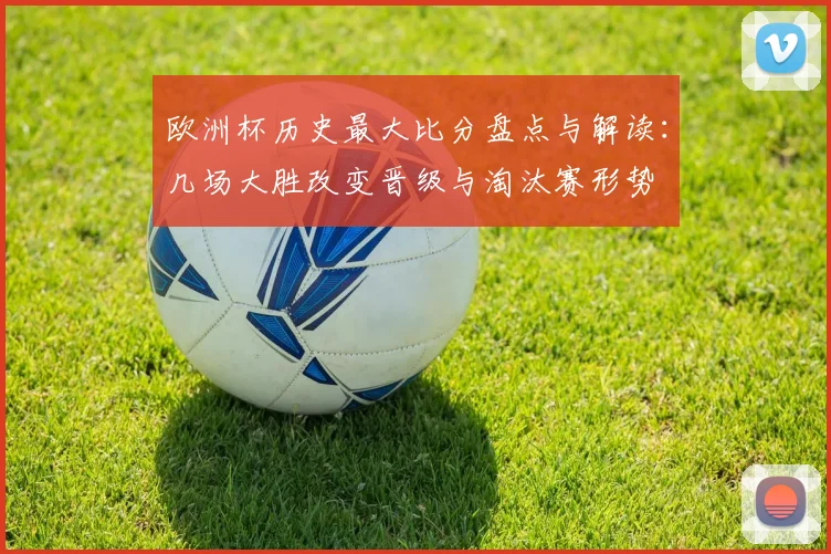欧洲杯历史最大比分盘点与解读：几场大胜改变晋级与淘汰赛形势