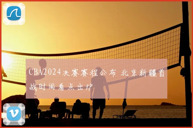 CBA2024决赛赛程公布 北京新疆首战时间看点出炉