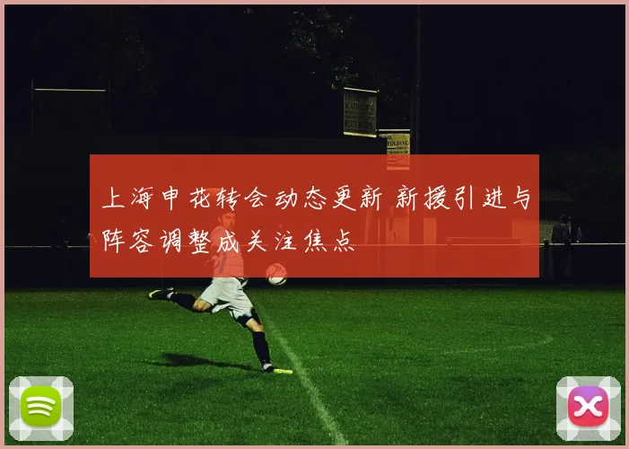 上海申花转会动态更新 新援引进与阵容调整成关注焦点