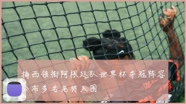 梅西领衔阿根廷队世界杯夺冠阵容公布多名老将入围