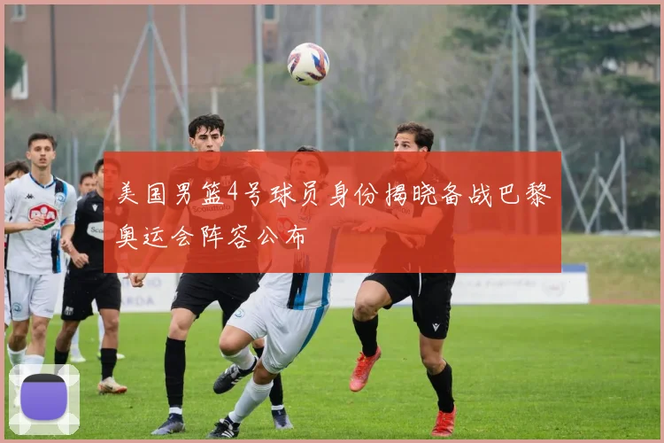 美国男篮4号球员身份揭晓备战巴黎奥运会阵容公布