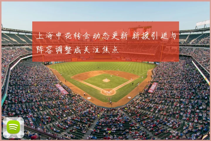 上海申花转会动态更新 新援引进与阵容调整成关注焦点