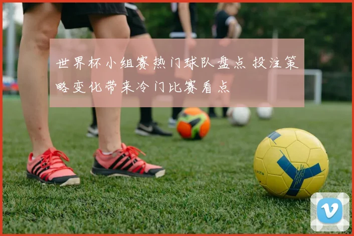世界杯小组赛热门球队盘点 投注策略变化带来冷门比赛看点