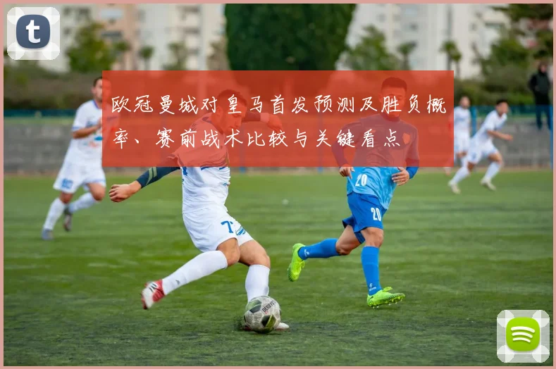 欧冠曼城对皇马首发预测及胜负概率、赛前战术比较与关键看点