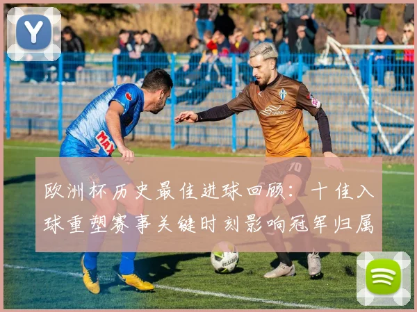 欧洲杯历史最佳进球回顾：十佳入球重塑赛事关键时刻影响冠军归属