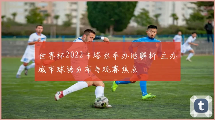 世界杯2022卡塔尔举办地解析 主办城市球场分布与观赛焦点