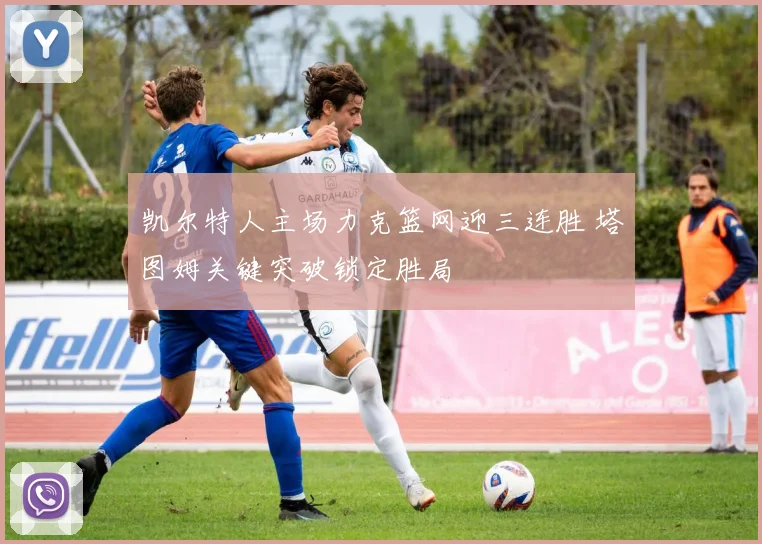 凯尔特人主场力克篮网迎三连胜 塔图姆关键突破锁定胜局