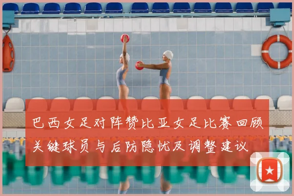 巴西女足对阵赞比亚女足比赛回顾关键球员与后防隐忧及调整建议