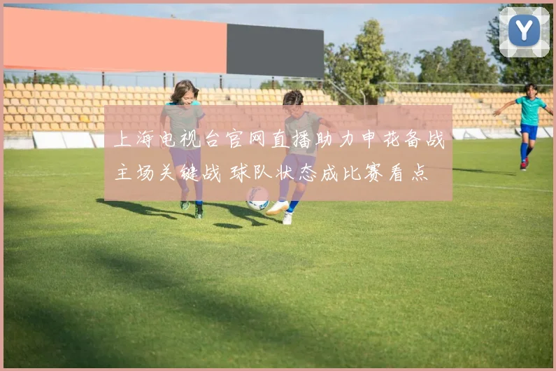 上海电视台官网直播助力申花备战主场关键战 球队状态成比赛看点