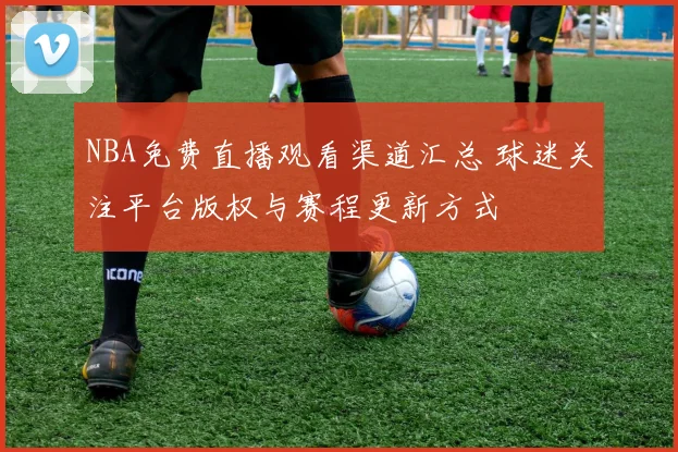 NBA免费直播观看渠道汇总 球迷关注平台版权与赛程更新方式