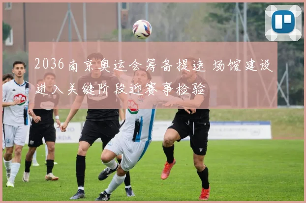 2036南京奥运会筹备提速 场馆建设进入关键阶段迎赛事检验