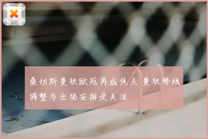 桑切斯曼联欧冠再成焦点 曼联锋线调整与出场安排受关注