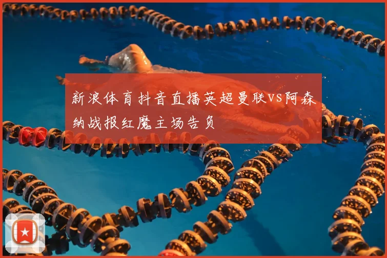 新浪体育抖音直播英超曼联vs阿森纳战报红魔主场告负