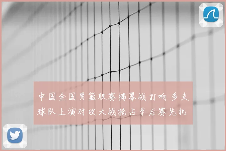 中国全国男篮联赛揭幕战打响 多支球队上演对攻大战抢占季后赛先机