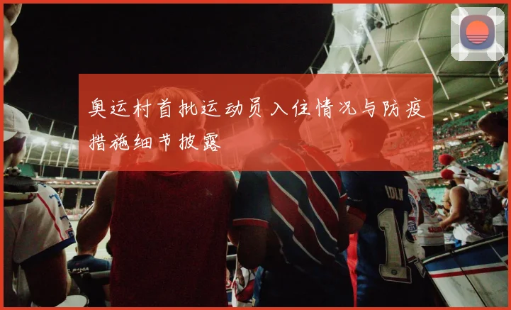 奥运村首批运动员入住情况与防疫措施细节披露