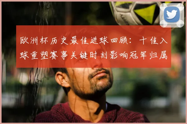 欧洲杯历史最佳进球回顾：十佳入球重塑赛事关键时刻影响冠军归属