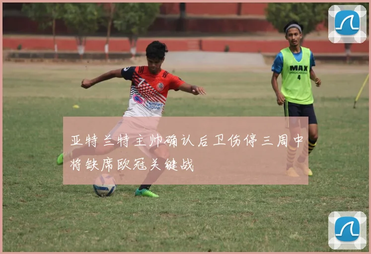 亚特兰特主帅确认后卫伤停三周中将缺席欧冠关键战