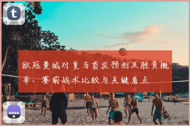 欧冠曼城对皇马首发预测及胜负概率、赛前战术比较与关键看点
