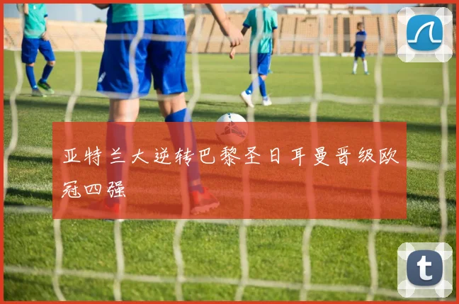 亚特兰大逆转巴黎圣日耳曼晋级欧冠四强