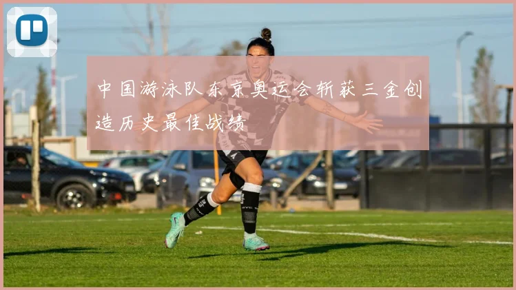 中国游泳队东京奥运会斩获三金创造历史最佳战绩