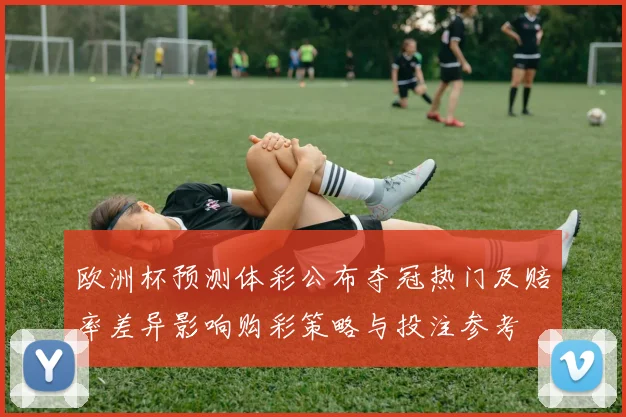 欧洲杯预测体彩公布夺冠热门及赔率差异影响购彩策略与投注参考