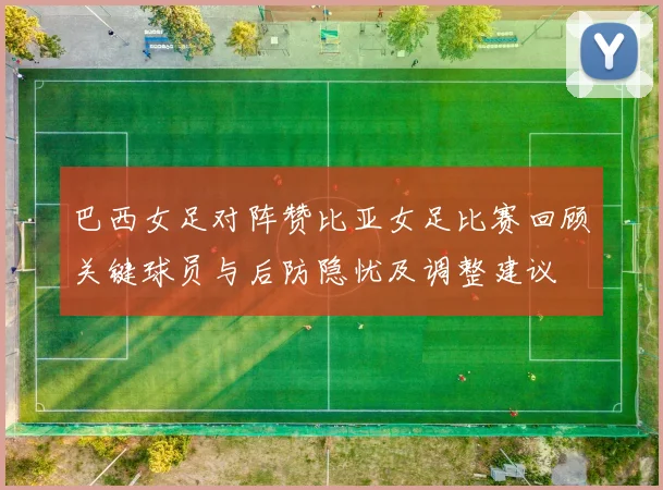 巴西女足对阵赞比亚女足比赛回顾关键球员与后防隐忧及调整建议