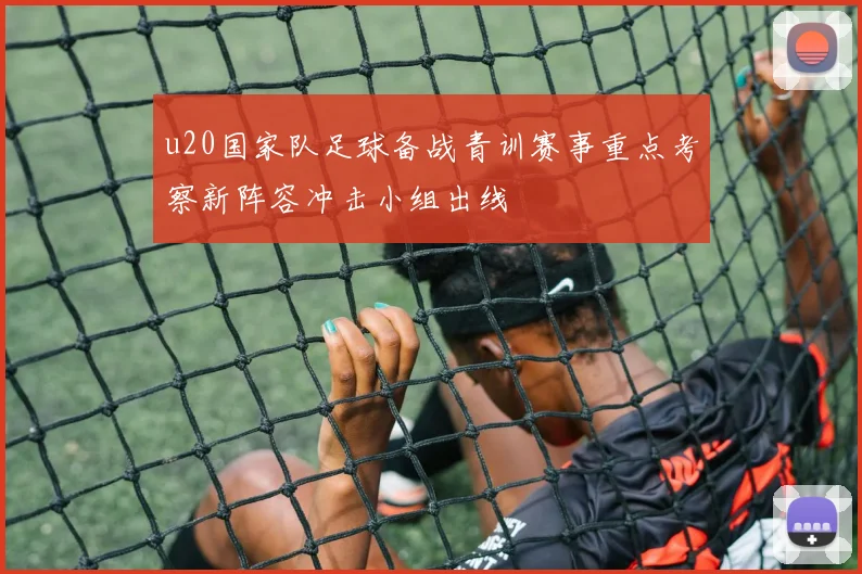 u20国家队足球备战青训赛事重点考察新阵容冲击小组出线