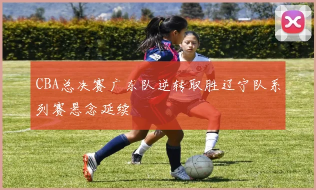 CBA总决赛广东队逆转取胜辽宁队系列赛悬念延续