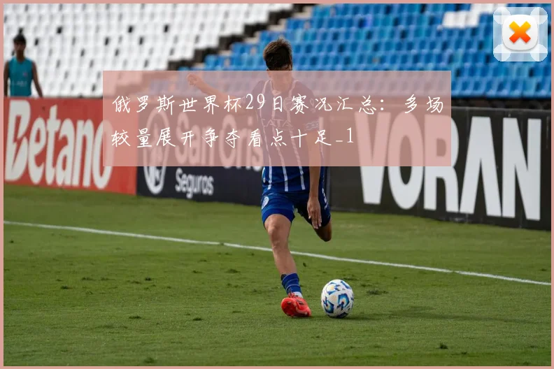俄罗斯世界杯29日赛况汇总：多场较量展开争夺看点十足_1