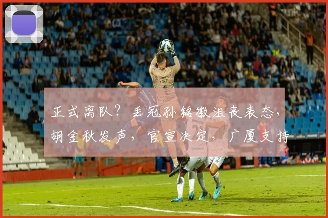 正式离队？丢冠孙铭徽沮丧表态，胡金秋发声，官宣决定，广厦支持